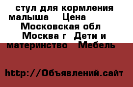стул для кормления малыша  › Цена ­ 4 500 - Московская обл., Москва г. Дети и материнство » Мебель   